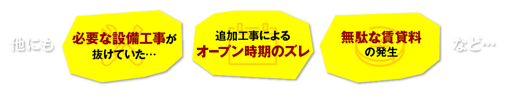 他にも 追加工事によるオープン時期のズレ 必要な設備工事が抜けていた… 無駄な賃貸料の発生 など…