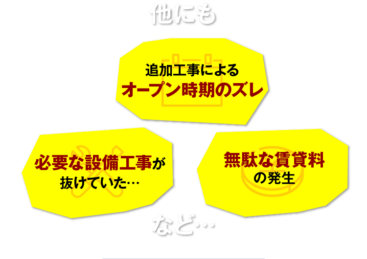 他にも 追加工事によるオープン時期のズレ 必要な設備工事が抜けていた… 無駄な賃貸料の発生 など…