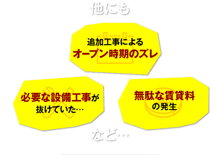 他にも 追加工事によるオープン時期のズレ 必要な設備工事が抜けていた… 無駄な賃貸料の発生 など…