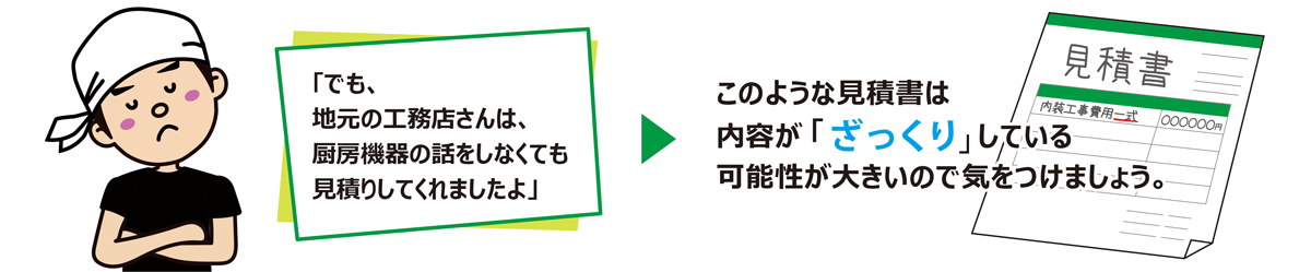 「でも、地元の工務店さんは、厨房機器の話をしなくても見積りしてくれましたよ」このような見積書は内容が「ざっくり」している可能が大きいので気をつけましょう。